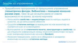 Задачи за упражнение
• Преработете програмите от предишните упражнения
(геометрични фигури, библиотека и походова конзолна
ролева игра), така че да се възползвате от новите
възможности на езика, за които научихте:
– Използвайте свойства и индексатори вместо методи, където е
уместно, за да капсулирате обектите
– Създайте статични методи за въвеждане на нов екземпляр на
съответния клас от клавиатурата
– Възползвайте се от статичните полета, конструктори и свойства, за
да споделите информация между отделните екземпляри на един
клас (например екземпляр на класа Random)
– Изнесете поведението, което не е обвързано с конкретен
екземпляр на класа, в статични методи
 