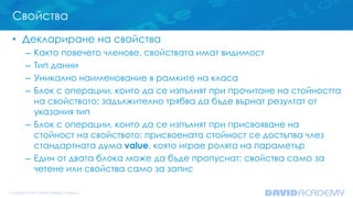Свойства
• Деклариране на свойства
– Както повечето членове, свойствата имат видимост
– Тип данни
– Уникално наименование в рамките на класа
– Блок с операции, които да се изпълнят при прочитане на стойността
на свойството; задължително трябва да бъде върнат резултат от
указания тип
– Блок с операции, които да се изпълнят при присвояване на
стойност на свойството; присвоената стойност се достъпва члез
стандартната дума value, която играе ролята на параметър
– Един от двата блока може да бъде пропуснат: свойства само за
четене или свойства само за запис
 