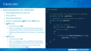 Свойства
class Animal
{
// Частно поле за съхраняване на данните
private string _species;
// Свойство за капсулиране на данните
public string Species
{
// Блок за четене
get { return _species; }
// Блок за запис
set
{
if (!string.IsNullOrEmpty(value))
_species = value;
}
}
}
• Деклариране на свойства
– Модификатор за достъп
– Тип данни
– Наименование
– Блок, съдържащ get и/или set блок
– get блок:
• Ключова дума get
• Блок с операции, които да бъдат изпълнени
при прочитане на стойността на свойството
• Трябва да бъде върната стойност от подходящ
тип
– set блок:
• Ключова дума set
• Блок с операции, които да бъдат изпълнени
при присвояване на стойност на свойството
• Присвоената стойност се достъпва чрез
стандартната дума value
 
