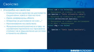 Свойства
Animal cat = new Animal();
// Присвояване на стойност на свойство
cat.Species = "Felis silvestris catus";
// Прочитане на стойността на свойство
Console.WriteLine(cat.Species);
// Присвояване на стойност при инстанциране
// на обект с инициализация
Animal dog = new Animal
{
Species = "Canis lupus familiaris",
};
• Употреба на свойства
– Стойността на свойство се достъпва по
същия начин, както и тази на поле
– Израз, рефериращ обекта
– Оператор за достъпване на член „.“
– Наименование на свойството
– Фундаменталната разлика е в това, че
съответната прочетена или присвоена
стойност не е задължително да се пази
в паметта на обекта
 
