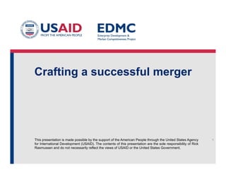 This presentation is made possible by the support of the American People through the United States Agency
for International Development (USAID). The contents of this presentation are the sole responsibility of Rick
Rasmussen and do not necessarily reflect the views of USAID or the United States Government.
Crafting a successful merger
1
 