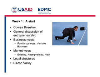 Week 1: A start
•  Course Baseline
•  General discussion of
entrepreneurship
•  Business types
–  Family business, Venture
Business
•  Market types
–  Existing, Resegmented, New
•  Legal structures
•  Silicon Valley
 