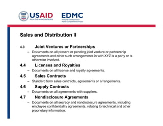 Sales and Distribution II
4.3 Joint Ventures or Partnerships
–  Documents on all present or pending joint venture or partnership
agreements and other such arrangements in with XYZ is a party or is
otherwise involved.
4.4 Licenses and Royalties
–  Documents on all license and royalty agreements.
4.5 Sales Contracts
–  Standard form sales contracts, agreements or arrangements.
4.6 Supply Contracts
–  Documents on all agreements with suppliers.
4.7 Nondisclosure Agreements
–  Documents on all secrecy and nondisclosure agreements, including
employee confidentiality agreements, relating to technical and other
proprietary information.
 