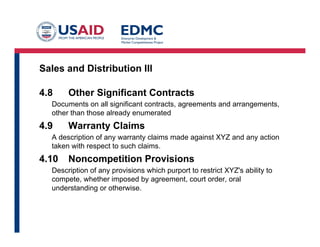Sales and Distribution III
4.8 Other Significant Contracts
Documents on all significant contracts, agreements and arrangements,
other than those already enumerated
4.9 Warranty Claims
A description of any warranty claims made against XYZ and any action
taken with respect to such claims.
4.10 Noncompetition Provisions
Description of any provisions which purport to restrict XYZ's ability to
compete, whether imposed by agreement, court order, oral
understanding or otherwise.
 