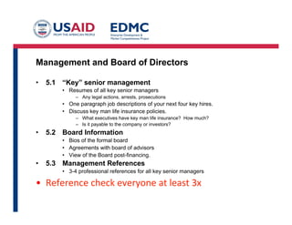 Management and Board of Directors
•  5.1 “Key” senior management
•  Resumes of all key senior managers
–  Any legal actions, arrests, prosecutions
•  One paragraph job descriptions of your next four key hires.
•  Discuss key man life insurance policies.
–  What executives have key man life insurance? How much?
–  Is it payable to the company or investors?
•  5.2 Board Information
•  Bios of the formal board
•  Agreements with board of advisors
•  View of the Board post-financing.
•  5.3 Management References
•  3-4 professional references for all key senior managers	
  
•  Reference	
  check	
  everyone	
  at	
  least	
  3x	
  
 