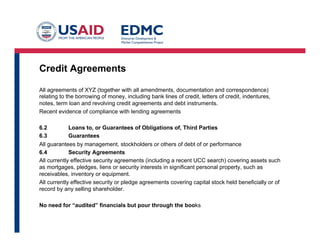 Credit Agreements
All agreements of XYZ (together with all amendments, documentation and correspondence)
relating to the borrowing of money, including bank lines of credit, letters of credit, indentures,
notes, term loan and revolving credit agreements and debt instruments.
Recent evidence of compliance with lending agreements
6.2 Loans to, or Guarantees of Obligations of, Third Parties
6.3 Guarantees
All guarantees by management, stockholders or others of debt of or performance
6.4 Security Agreements
All currently effective security agreements (including a recent UCC search) covering assets such
as mortgages, pledges, liens or security interests in significant personal property, such as
receivables, inventory or equipment.
All currently effective security or pledge agreements covering capital stock held beneficially or of
record by any selling shareholder.
No need for “audited” financials but pour through the books
 