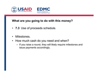 What are you going to do with this money?
•  7.3 Use of proceeds schedule.
•  Milestones.
•  How much cash do you need and when?
–  If you raise a round, they will likely require milestones and
issue payments accordingly.
 