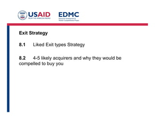Exit Strategy
8.1 Liked Exit types Strategy
8.2 4-5 likely acquirers and why they would be
compelled to buy you
 