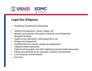 Legal Due Diligence
•  Everything, Everything and Everything
•  Articles of Incorporation, charter, bylaws, etc.
•  Minutes and consents of the board of directors and shareholders
•  All signed contracts
•  Copies of any side letters, voting agreements, etc.
•  Employment agreements
•  Confidentiality and invention assignment agreements
•  Litigation-related documents
•  Patents and copyrights, and other intellectual property-related documents
•  Filings and payments for tax, securities, customs, environmental ...
•  List of property owned & leased
•  Insurance
 