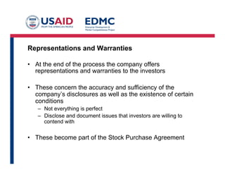 Representations and Warranties
•  At the end of the process the company offers
representations and warranties to the investors
•  These concern the accuracy and sufficiency of the
company’s disclosures as well as the existence of certain
conditions
–  Not everything is perfect
–  Disclose and document issues that investors are willing to
contend with
•  These become part of the Stock Purchase Agreement
 