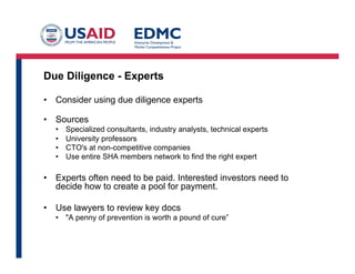 Due Diligence - Experts
•  Consider using due diligence experts
•  Sources
•  Specialized consultants, industry analysts, technical experts
•  University professors
•  CTO's at non-competitive companies
•  Use entire SHA members network to find the right expert
•  Experts often need to be paid. Interested investors need to
decide how to create a pool for payment.
•  Use lawyers to review key docs
•  "A penny of prevention is worth a pound of cure”
 