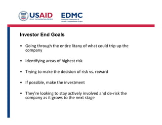 Investor End Goals
•  Going	
  through	
  the	
  en8re	
  litany	
  of	
  what	
  could	
  trip	
  up	
  the	
  
company	
  
•  Iden8fying	
  areas	
  of	
  highest	
  risk	
  
•  Trying	
  to	
  make	
  the	
  decision	
  of	
  risk	
  vs.	
  reward	
  
•  If	
  possible,	
  make	
  the	
  investment	
  
•  They’re	
  looking	
  to	
  stay	
  ac8vely	
  involved	
  and	
  de-­‐risk	
  the	
  
company	
  as	
  it	
  grows	
  to	
  the	
  next	
  stage	
  
 
