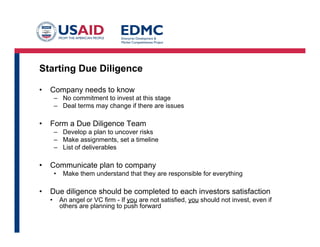 Starting Due Diligence
•  Company needs to know
–  No commitment to invest at this stage
–  Deal terms may change if there are issues
•  Form a Due Diligence Team
–  Develop a plan to uncover risks
–  Make assignments, set a timeline
–  List of deliverables
•  Communicate plan to company
•  Make them understand that they are responsible for everything
•  Due diligence should be completed to each investors satisfaction
•  An angel or VC firm - If you are not satisfied, you should not invest, even if
others are planning to push forward
 