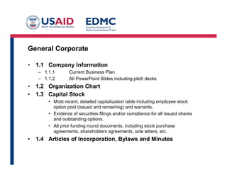 General Corporate
•  1.1 Company Information
–  1.1.1 Current Business Plan
–  1.1.2 AIl PowerPoint Slides including pitch decks
•  1.2 Organization Chart
•  1.3 Capital Stock
•  Most recent, detailed capitalization table including employee stock
option pool (issued and remaining) and warrants.
•  Evidence of securities filings and/or compliance for all issued shares
and outstanding options.
•  All prior funding round documents, including stock purchase
agreements, shareholders agreements, side letters, etc.
•  1.4 Articles of Incorporation, Bylaws and Minutes
 