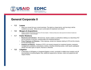 General Corporate II
•  1.5 Leases
•  When you moved into your current premises. The deal (e.g. lease terms), and how long it will be
suitable as you grow. What are your current plans for expansion and where?
•  1.6 Mergers & Acquisitions
•  Provide a schedule of businesses acquired by XYZ since inception. Indicate purchase price, date acquired and schedule of assets and
liabilities acquired, or equity exchanged.
•  1.7 Public Relations
•  Brochures and Literature. All brochures, reports, studies or publications relating to or describing XYZ
and its products or services, including sales and marketing literature.
•  Press Clippings and Releases. Press clippings, articles and releases relating to XYZ and the industry
for the past three years.
•  Analyses and Reports. Analyses of XYZ or its industry prepared by investment bankers, engineers,
management consultants, accountants or others, including marketing studies, credit reports, geological
reports and other types of reports, financial or otherwise.
•  1.8 Litigation
•  A description of all litigation or threatened litigation current, concluded or settled since inception and all
documentation (including litigation files, settlement agreements, decrees, orders and judgments) with
respect thereto.
 