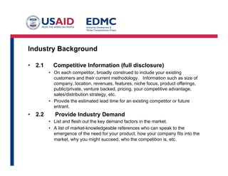 Industry Background
•  2.1 Competitive Information (full disclosure)
•  On each competitor, broadly construed to include your existing
customers and their current methodology. Information such as size of
company, location, revenues, features, niche focus, product offerings,
public/private, venture backed, pricing, your competitive advantage,
sales/distribution strategy, etc.
•  Provide the estimated lead time for an existing competitor or future
entrant.
•  2.2 Provide Industry Demand
•  List and flesh out the key demand factors in the market.
•  A list of market-knowledgeable references who can speak to the
emergence of the need for your product, how your company fits into the
market, why you might succeed, who the competition is, etc.
 