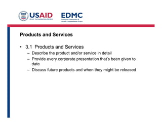 Products and Services
•  3.1 Products and Services
–  Describe the product and/or service in detail
–  Provide every corporate presentation that’s been given to
date
–  Discuss future products and when they might be released
 