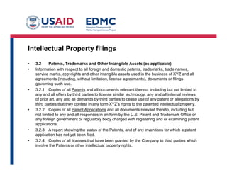 Intellectual Property filings
•  3.2 Patents, Trademarks and Other Intangible Assets (as applicable)
•  Information with respect to all foreign and domestic patents, trademarks, trade names,
service marks, copyrights and other intangible assets used in the business of XYZ and all
agreements (including, without limitation, license agreements), documents or filings
governing such use.
•  3.2.1 Copies of all Patents and all documents relevant thereto, including but not limited to
any and all offers by third parties to license similar technology, any and all internal reviews
of prior art, any and all demands by third parties to cease use of any patent or allegations by
third parties that they contest in any form XYZ's rights to the patented intellectual property.
•  3.2.2 Copies of all Patent Applications and all documents relevant thereto, including but
not limited to any and all responses in an form by the U.S. Patent and Trademark Office or
any foreign government or regulatory body charged with registering and or examining patent
applications.
•  3.2.3 A report showing the status of the Patents, and of any inventions for which a patent
application has not yet been filed.
•  3.2.4 Copies of all licenses that have been granted by the Company to third parties which
involve the Patents or other intellectual property rights.
 