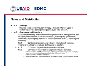 Sales and Distribution
•  4.1 Strategy
Detailed sales and distribution strategy. Discuss different types of
customers and the corresponding sales cycle time for each.
•  4.2 Customers and Suppliers
All current marketing and distributorship agreements or arrangements, sale
or supply contracts and purchase contracts (including any government
contracts), including requirement or service contracts of XYZ, including the
following:
–  4.2.1 Contracts or agreements with any international, national,
regional or local representatives, distributors or resellers.
–  4.2.2 Contracts or agreements with manufacturers.
–  4.2.3 Service and manufacturing agreements and contracts.
–  List and description of XYZ’s customer base including quotes outstanding, current backlog by
account and the most palpable prospect list for the next twelve months.
–  List and description of XYZ’s vendor base.
–  Please provide a list of customer references who have purchased your product and/or service.
 