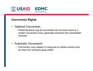 Conversion Rights
•  Optional Conversion:
–  Preferred stock may be converted into common stock at a
certain conversion price, generally whenever the stockholder
chooses
•  Automatic Conversion:
–  Conversion may happen in response to certain events such
as when the company goes public
 