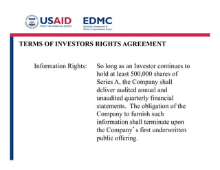 TERMS OF INVESTORS RIGHTS AGREEMENT
Information Rights: So long as an Investor continues to
hold at least 500,000 shares of
Series A, the Company shall
deliver audited annual and
unaudited quarterly financial
statements. The obligation of the
Company to furnish such
information shall terminate upon
the Company’s first underwritten
public offering.
 