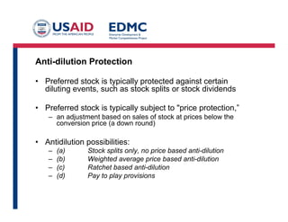 Anti-dilution Protection
•  Preferred stock is typically protected against certain
diluting events, such as stock splits or stock dividends
•  Preferred stock is typically subject to "price protection,”
–  an adjustment based on sales of stock at prices below the
conversion price (a down round)
•  Antidilution possibilities:
–  (a) Stock splits only, no price based anti-dilution
–  (b) Weighted average price based anti-dilution
–  (c) Ratchet based anti-dilution
–  (d) Pay to play provisions
 
