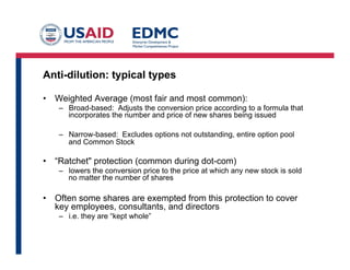 Anti-dilution: typical types
•  Weighted Average (most fair and most common):
–  Broad-based: Adjusts the conversion price according to a formula that
incorporates the number and price of new shares being issued
–  Narrow-based: Excludes options not outstanding, entire option pool
and Common Stock
•  “Ratchet" protection (common during dot-com)
–  lowers the conversion price to the price at which any new stock is sold
no matter the number of shares
•  Often some shares are exempted from this protection to cover
key employees, consultants, and directors
–  i.e. they are “kept whole”
 