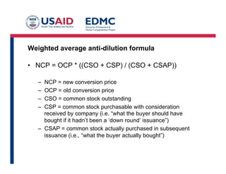 Weighted average anti-dilution formula
•  NCP = OCP * ((CSO + CSP) / (CSO + CSAP))
–  NCP = new conversion price
–  OCP = old conversion price
–  CSO = common stock outstanding
–  CSP = common stock purchasable with consideration
received by company (i.e. “what the buyer should have
bought if it hadn’t been a ‘down round’ issuance”)
–  CSAP = common stock actually purchased in subsequent
issuance (i.e., “what the buyer actually bought”)
 