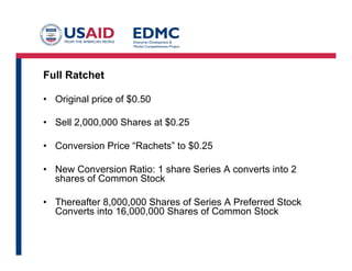 Full Ratchet
•  Original price of $0.50
•  Sell 2,000,000 Shares at $0.25
•  Conversion Price “Rachets” to $0.25
•  New Conversion Ratio: 1 share Series A converts into 2
shares of Common Stock
•  Thereafter 8,000,000 Shares of Series A Preferred Stock
Converts into 16,000,000 Shares of Common Stock
 