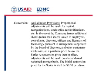 Conversion: Anti-dilution Provisions: Proportional
adjustments will be made for capital
reorganizations, stock splits, reclassifications,
etc. In the event the Company issues additional
shares (other than shares issued to employees,
consultants, directors, officers and licensors of
technology pursuant to arrangements approved
by the board of directors, and other customary
exclusions) at a purchase price below the
Series A conversion price then in effect,
adjustments will be made on a broad-based
weighted average basis. The initial conversion
price for the Series A shall be $0.50 per share.
 