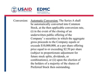 Conversion: Automatic Conversion: The Series A shall
be automatically converted into Common
Stock, at the then applicable conversion rate,
(i) in the event of the closing of an
underwritten public offering of the
Company’s securities in which the aggregate
gross proceeds to the Company equals or
exceeds $10,000,000, at a per share offering
price equal to or exceeding $2.50 per share
(subject to proportionate adjustment for
future stock splits, dividends, or
combinations), or (ii) upon the election of
the holders of a majority of the shares of
Preferred Stock then outstanding.
 