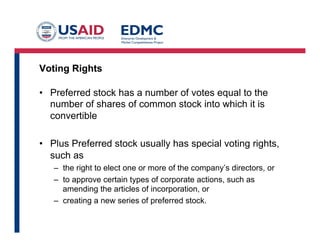 Voting Rights
•  Preferred stock has a number of votes equal to the
number of shares of common stock into which it is
convertible
•  Plus Preferred stock usually has special voting rights,
such as
–  the right to elect one or more of the company’s directors, or
–  to approve certain types of corporate actions, such as
amending the articles of incorporation, or
–  creating a new series of preferred stock.
 