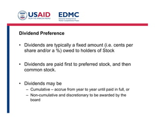 Dividend Preference
•  Dividends are typically a fixed amount (i.e. cents per
share and/or a %) owed to holders of Stock
•  Dividends are paid first to preferred stock, and then
common stock.
•  Dividends may be
–  Cumulative – accrue from year to year until paid in full, or
–  Non-cumulative and discretionary to be awarded by the
board
 