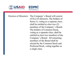 Election of Directors: The Company’s Board will consist
of five (5) directors. The holders of
Series A, voting as a separate class,
shall be entitled to elect two (2)
members of the Company’s Board.
The holders of Common Stock,
voting as a separate class, shall be
entitled to elect two members of the
Company’s Board. All remaining
members of the Board shall be
elected by the Common Stock and
Preferred Stock, voting together as
a single class.
 