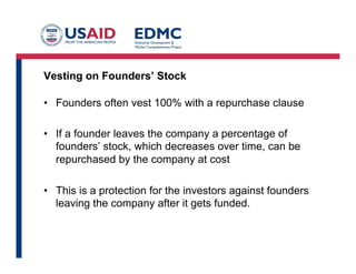 Vesting on Founders’ Stock
•  Founders often vest 100% with a repurchase clause
•  If a founder leaves the company a percentage of
founders’ stock, which decreases over time, can be
repurchased by the company at cost
•  This is a protection for the investors against founders
leaving the company after it gets funded.
 