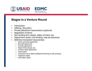Stages in a Venture Round
•  Introduction
•  Offering (the pitch)
•  Private placement memorandum (optional)
•  Negotiation of terms.
•  Non-binding term sheets, letters of intent, etc.
•  Signed term sheet. (non-binding, may be exclusive)
•  Definitive transaction document()s
–  Stock purchase agreement
–  Buy-sell agreement
–  Co-sale agreement
–  Right of first refusal, etc.
–  Investor rights agreement
–  board seats
–  covenants not to obtain additional financing or sell company
–  inspection rights
–  information rights
 