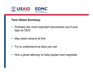 Term Sheet Summary
•  Probably the most important documents you’ll ever
sign as CEO
•  May seem arcane at first
•  Try to understand as best you can
•  Hire a great attorney to help explain and negotiate
 