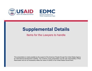 This presentation is made possible by the support of the American People through the United States Agency
for International Development (USAID). The contents of this presentation are the sole responsibility of Rick
Rasmussen and do not necessarily reflect the views of USAID or the United States Government.
Supplemental Details
Items for the Lawyers to handle
 