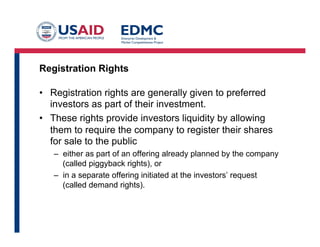 Registration Rights
•  Registration rights are generally given to preferred
investors as part of their investment.
•  These rights provide investors liquidity by allowing
them to require the company to register their shares
for sale to the public
–  either as part of an offering already planned by the company
(called piggyback rights), or
–  in a separate offering initiated at the investors’ request
(called demand rights).
 