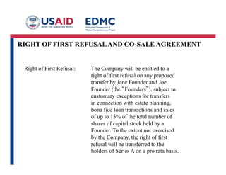 RIGHT OF FIRST REFUSALAND CO-SALE AGREEMENT
Right of First Refusal: The Company will be entitled to a
right of first refusal on any proposed
transfer by Jane Founder and Joe
Founder (the “Founders”), subject to
customary exceptions for transfers
in connection with estate planning,
bona fide loan transactions and sales
of up to 15% of the total number of
shares of capital stock held by a
Founder. To the extent not exercised
by the Company, the right of first
refusal will be transferred to the
holders of Series A on a pro rata basis.
 
