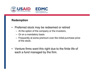 Redemption
•  Preferred stock may be redeemed or retired
–  At the option of the company or the investors,
–  Or on a mandatory basis
–  Frequently at some premium over the initial purchase price
of the stock.
•  Venture firms want this right due to the finite life of
each a fund managed by the firm.
 
