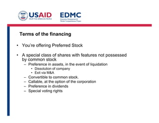 Terms of the financing
•  You’re offering Preferred Stock
•  A special class of shares with features not possessed
by common stock
–  Preference in assets, in the event of liquidation
•  Dissolution of company
•  Exit via M&A
–  Convertible to common stock.
–  Callable, at the option of the corporation
–  Preference in dividends
–  Special voting rights	
  
 