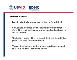 Preferred Stock
•  Investors typically receive convertible preferred stock
•  Convertible preferred stock has priority over common
stock if the company is acquired or liquidated and assets
are distributed
•  The higher priority of the preferred stock justifies a higher
price, compared to common stock.
•  "Convertible" means that the shares may be exchanged
for a fixed number of common shares.
 