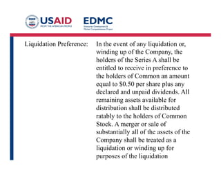 Liquidation Preference: In the event of any liquidation or,
winding up of the Company, the
holders of the Series A shall be
entitled to receive in preference to
the holders of Common an amount
equal to $0.50 per share plus any
declared and unpaid dividends. All
remaining assets available for
distribution shall be distributed
ratably to the holders of Common
Stock. A merger or sale of
substantially all of the assets of the
Company shall be treated as a
liquidation or winding up for
purposes of the liquidation
preference.
 