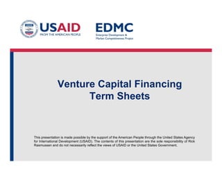 This presentation is made possible by the support of the American People through the United States Agency
for International Development (USAID). The contents of this presentation are the sole responsibility of Rick
Rasmussen and do not necessarily reflect the views of USAID or the United States Government.
Venture Capital Financing
Term Sheets
 