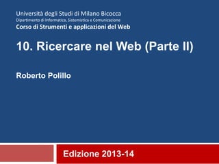Edizione 2013-14
Università degli Studi di Milano Bicocca
Dipartimento di Informatica, Sistemistica e Comunicazione
Corso di Strumenti e applicazioni del Web
10. Ricercare nel Web (Parte II)
Roberto Polillo
 
