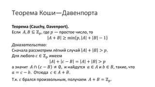 Теорема Коши—Давенпорта
Теорема (Cauchy, Davenport).
Если 𝐴, 𝐵 ⊆ ℤ 𝑝, где 𝑝 — простое число, то
𝐴 + 𝐵 ≥ min 𝑝, 𝐴 + 𝐵 − 1
Доказательство:
Сначала рассмотрим лёгкий случай 𝐴 + 𝐵 > 𝑝.
Для любого 𝑐 ∈ ℤ 𝑝 имеем
𝐴 + 𝑐 − 𝐵 = 𝐴 + 𝐵 > 𝑝
а значит 𝐴 ∩ 𝑐 − 𝐵 ≠ ∅, и найдутся 𝑎 ∈ 𝐴 и 𝑏 ∈ 𝐵, такие, что
𝑎 = 𝑐 − 𝑏. Отсюда 𝑐 ∈ 𝐴 + 𝐵.
Т.к. 𝑐 брался произвольным, получаем 𝐴 + 𝐵 = ℤ 𝑝.
 