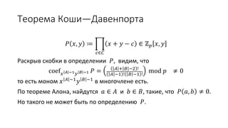 Теорема Коши—Давенпорта
𝑃 𝑥, 𝑦 ≔
𝑐∈𝐶
𝑥 + 𝑦 − 𝑐 ∈ ℤ 𝑝 𝑥, 𝑦
Раскрыв скобки в определении 𝑃, видим, что
coef 𝑥 𝐴 −1 𝑦 𝐵 −1 𝑃 = 𝐴 + 𝐵 −2 !
𝐴 −1 ! 𝐵 −1 !
mod 𝑝 ≠ 0
то есть моном 𝑥 𝐴 −1 𝑦 𝐵 −1 реально входит в многочлен.
По теореме Алона, найдутся 𝑎 ∈ 𝐴 и 𝑏 ∈ 𝐵, такие, что 𝑃 𝑎, 𝑏 ≠ 0.
Но такого не может быть по определению 𝑃.
 