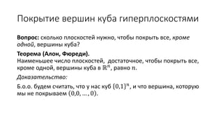 Покрытие вершин куба гиперплоскостями
Вопрос: сколько плоскостей нужно, чтобы покрыть все, кроме
одной, вершины куба?
Теорема (Алон, Фюреди).
Наименьшее число плоскостей, достаточное, чтобы покрыть все,
кроме одной, вершины куба в ℝ 𝑛, равно 𝑛.
Доказательство:
Б.о.о. будем считать, что у нас куб 0,1 𝑛, и что вершина, которую
мы не покрываем 0,0, … , 0 .
 