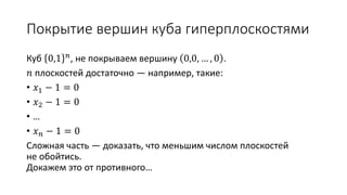 Покрытие вершин куба гиперплоскостями
Куб 0,1 𝑛, не покрываем вершину 0,0, … , 0 .
𝑛 плоскостей достаточно — например, такие:
• 𝑥1 − 1 = 0
• 𝑥2 − 1 = 0
• …
• 𝑥 𝑛 − 1 = 0
Сложная часть — доказать, что меньшим числом плоскостей
не обойтись.
Докажем это от противного…
 